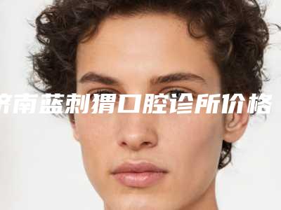 济南蓝刺猬口腔诊所价格(价目)表2025均价参考-附牙齿外扩案例