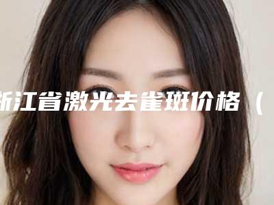 浙江省激光去雀斑价格（费用）明细清单公示(近6个月均价为：3124元)