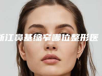 浙江鼻基缩窄哪位整形医生技术好