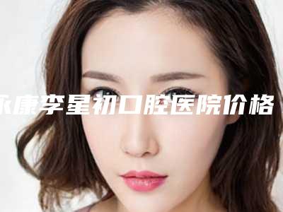 永康李星初口腔医院价格(价目)表崭新-矫正牙齿隐形托槽一般多少钱一次