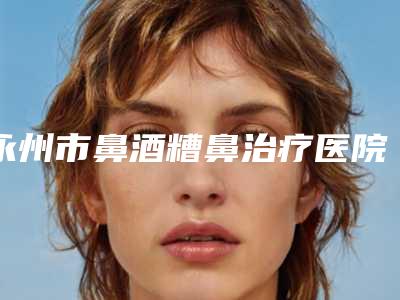 永州市鼻酒糟鼻治疗医院排名榜谁独占鳌头携手领衔(宁远县清水桥镇卫生院特色审美价格多方面对比)