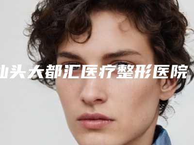 汕头大都汇医疗整形医院价格表(费用)热门新版一览附做祛斑技术案例