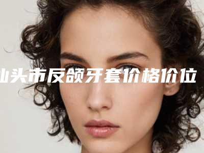 汕头市反颌牙套价格价位表剖析(汕头市反颌牙套价格不一样是什么情况)