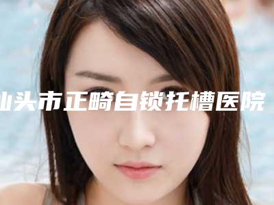 汕头市正畸自锁托槽医院在榜名单top10强一览表公布(汕头市正畸自锁托槽口腔医院权威大咖尽在其中)