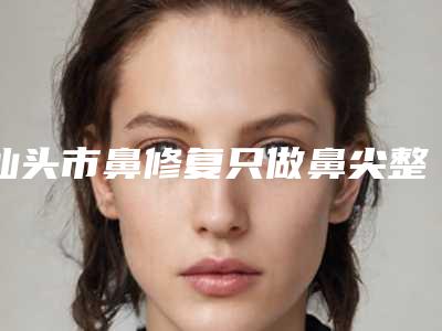 汕头市鼻修复只做鼻尖整形医生哪个做得好-蔡延深医生技术怎么样