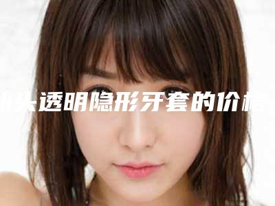 汕头透明隐形牙套的价格受到哪些方面因素的影响