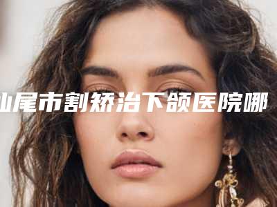 汕尾市割矫治下颌医院哪里好(汕尾新时代医学美容更厉害)