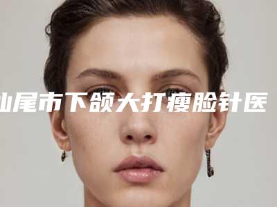 汕尾市下颌大打瘦脸针医生在榜名单吐血推荐-汕尾市下颌大打瘦脸针医生