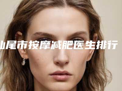 汕尾市按摩减肥医生排行榜前五榜单结果-缪伟超医生霸榜第一
