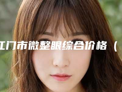 江门市微整眼综合价格(价目)2025版曝光了,立即收藏(12月-5月均价为:19234元)
