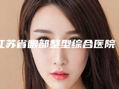江苏省眼部整型综合医院上榜名单有名的有那些-江苏省眼部整型综合整形医院