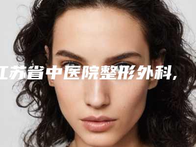 江苏省中医院整形外科,南京鼻祖医疗美容门诊部你更喜欢哪一家