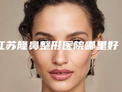 江苏隆鼻整形医院哪里好:实力口碑医院名单全新公布