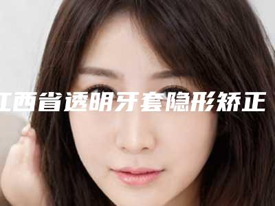 江西省透明牙套隐形矫正医院前十排名新参考(江西省透明牙套隐形矫正口腔医院口腔价格查询)