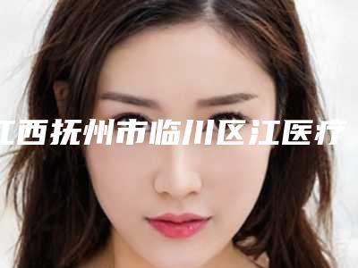 江西抚州市临川区江医疗美容医院,抚州求美医学美容门诊部口碑横评哪家好