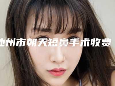 池州市朝天短鼻手术收费明细2025在线咨询(朝天短鼻手术均价为:6944元)