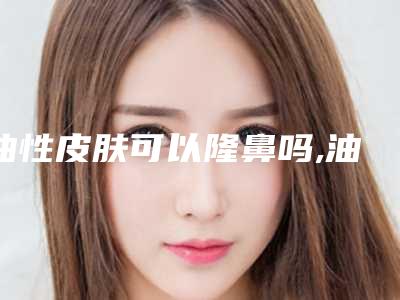 油性皮肤可以隆鼻吗,油性皮肤会引起可以做隆鼻吗