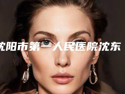 沈阳市第一人民医院沈东医院,沈阳军区总医院美容科哪家整形最好