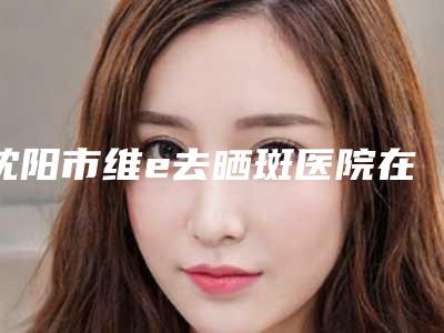 沈阳市维e去晒斑医院在榜名单前十位看这里(沈阳市维e去晒斑整形医院)
