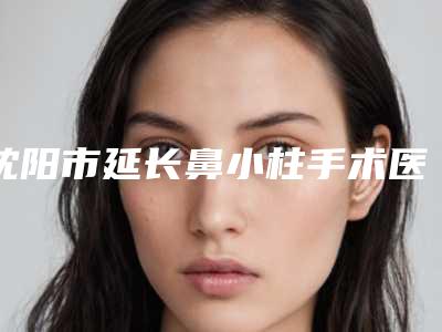 沈阳市延长鼻小柱手术医生排行榜前十佳权威荟聚-毓天昊医生上榜_一起来看