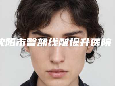 沈阳市臀部线雕提升医院上榜清单前十位精选名单发布-沈阳市臀部线雕提升整形医院
