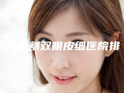 沧州市割双眼皮细医院排行榜十强为您星选(沧州市割双眼皮细整形医院)