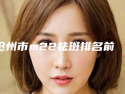 沧州市m22祛斑排名前三-前六已揭晓(沧州市m22祛斑整形医院)