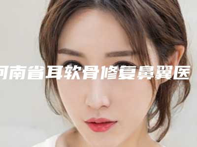 河南省耳软骨修复鼻翼医院在榜名单前十准入准出（河南省耳软骨修复鼻翼整形医院）