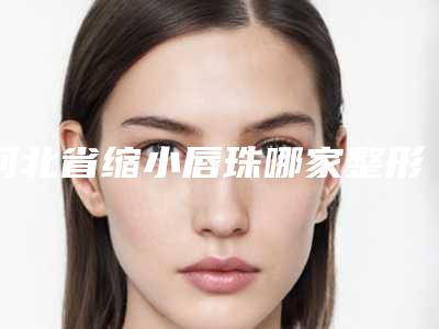 河北省缩小唇珠哪家整形医院好(宝特医疗美容整形名次查询)