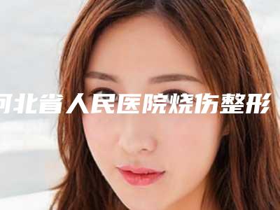 河北省人民医院烧伤整形科耳廓挛缩畸形都说性价比高-附整形价位表