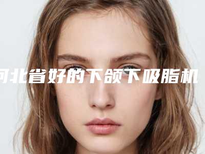河北省好的下颌下吸脂机构推荐:下颌下吸脂医院top30强明细分享