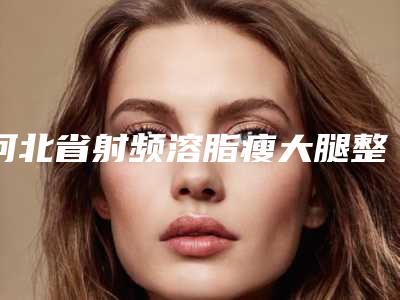 河北省射频溶脂瘦大腿整形医院综合实力前十位排名哪个实力强(河北省射频溶脂瘦大腿整形整形医院)