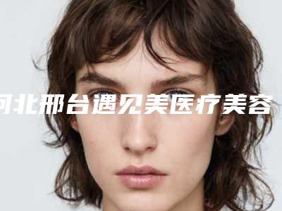 河北邢台遇见美医疗美容整形医院,美琳达整形美容分析哪家效果更好