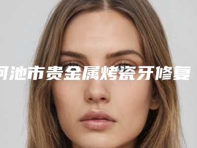 河池市贵金属烤瓷牙修复医院在榜名单前十佳权威机构评测(河池市贵金属烤瓷牙修复口腔医院稳居榜首)