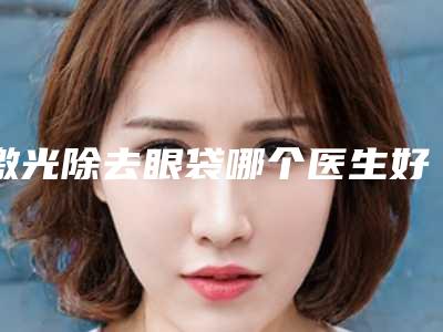 激光除去眼袋哪个医生好中国：激光除去眼袋医生前50佳综合大评选