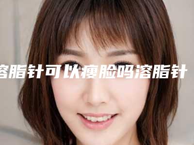 溶脂针可以瘦脸吗溶脂针瘦脸效果图片