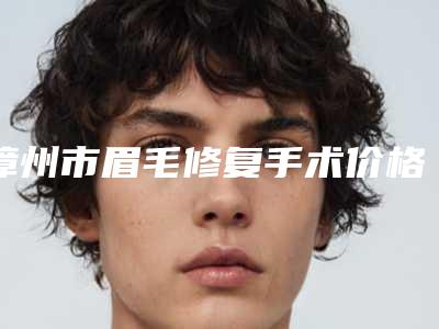 漳州市眉毛修复手术价格(价目)抢先曝光-漳州市眉毛修复手术价格怎么算