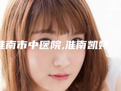 淮南市中医院,淮南凯婷美琪医疗门诊部公立私立口碑大PK