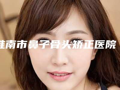 淮南市鼻子骨头矫正医院在榜名单个个实力派，收藏不亏-安徽美橙医疗美容选了不亏~