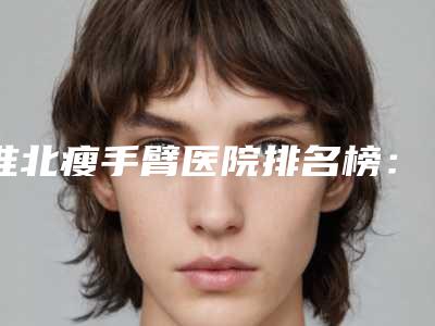 淮北瘦手臂医院排名榜:术后效果理想自然,广受好评!