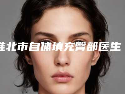 淮北市自体填充臀部医生在榜清单top10汇集-淮北市自体填充臀部整形医生