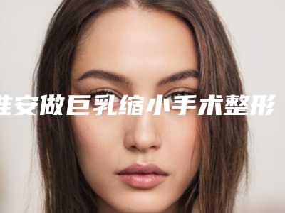 淮安做巨乳缩小手术整形怎样做才最安全