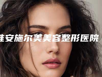 淮安施尔美美容整形医院,淮安庆春整形美容诊所你更看好哪一家