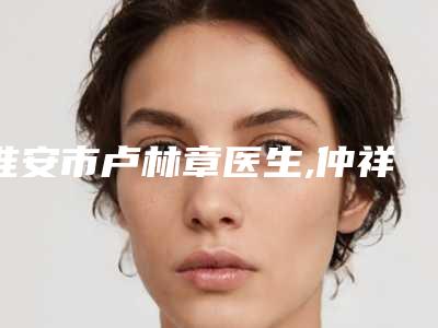 淮安市卢林章医生,仲祥西医生那个好-仲祥西医师等上榜_附价格表