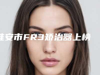 淮安市FR3矫治器上榜清单top10强名单揭晓-淮安市FR3矫治器口腔医生