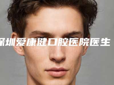 深圳爱康健口腔医院医生技术如何[深圳爱康健口腔医院医生技术如何样]