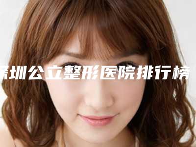 深圳公立整形医院排行榜前六位更新!打开选哪家好又便宜新思路~