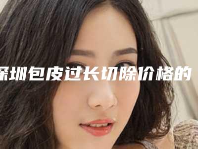 深圳包皮过长切除价格的影响因素是什么