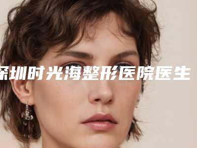 深圳时光海整形医院医生比较好的有那些-推荐董雁楠医生,王萍医生