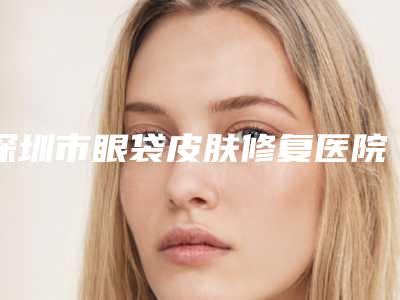 深圳市眼袋皮肤修复医院排行榜谁独占鳌头正规口碑也不错(深圳艺星医疗美容靠谱技术先进)